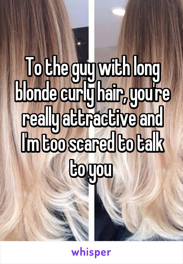 To the guy with long blonde curly hair, you're really attractive and I'm too scared to talk to you 
