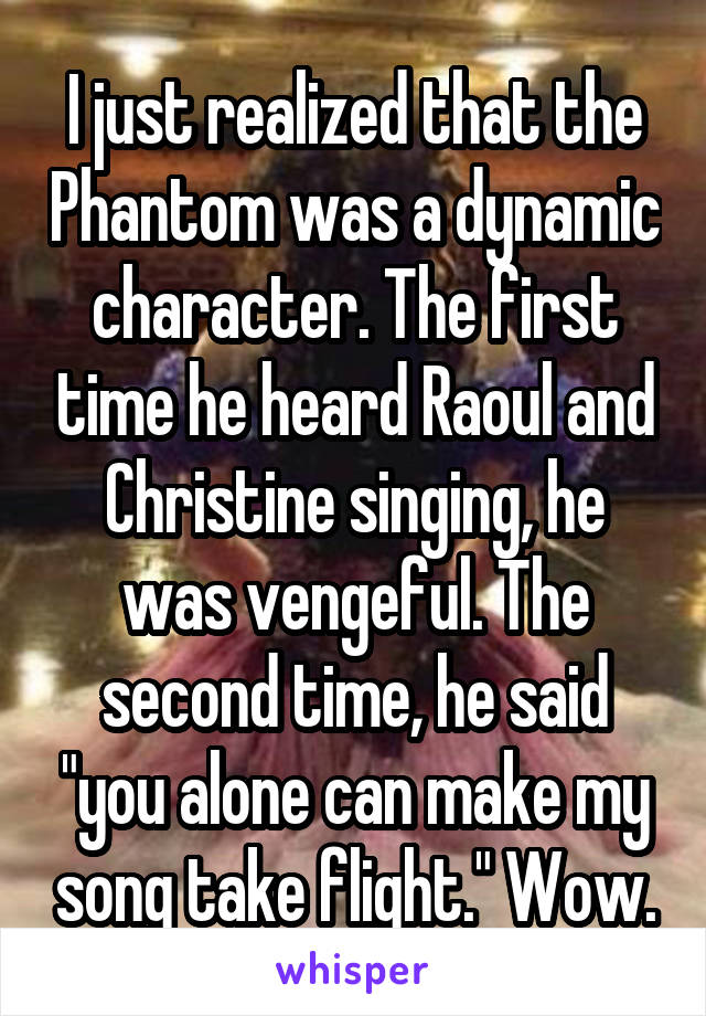 I just realized that the Phantom was a dynamic character. The first time he heard Raoul and Christine singing, he was vengeful. The second time, he said "you alone can make my song take flight." Wow.