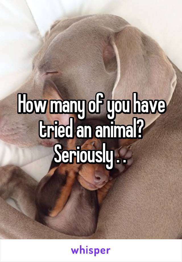 How many of you have tried an animal? Seriously . . 