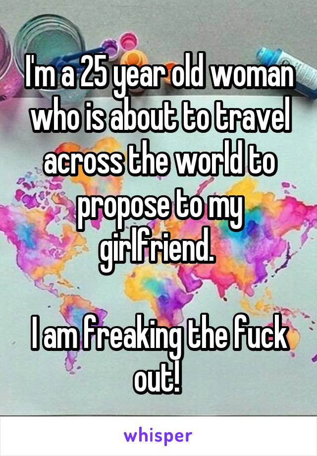 I'm a 25 year old woman who is about to travel across the world to propose to my girlfriend. 

I am freaking the fuck out! 