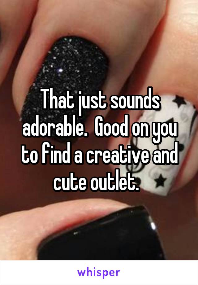 That just sounds adorable.  Good on you to find a creative and cute outlet.  