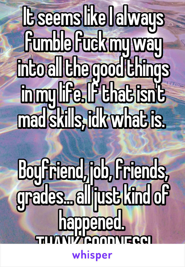 It seems like I always fumble fuck my way into all the good things in my life. If that isn't mad skills, idk what is. 

Boyfriend, job, friends, grades... all just kind of happened. 
THANK GOODNESS!