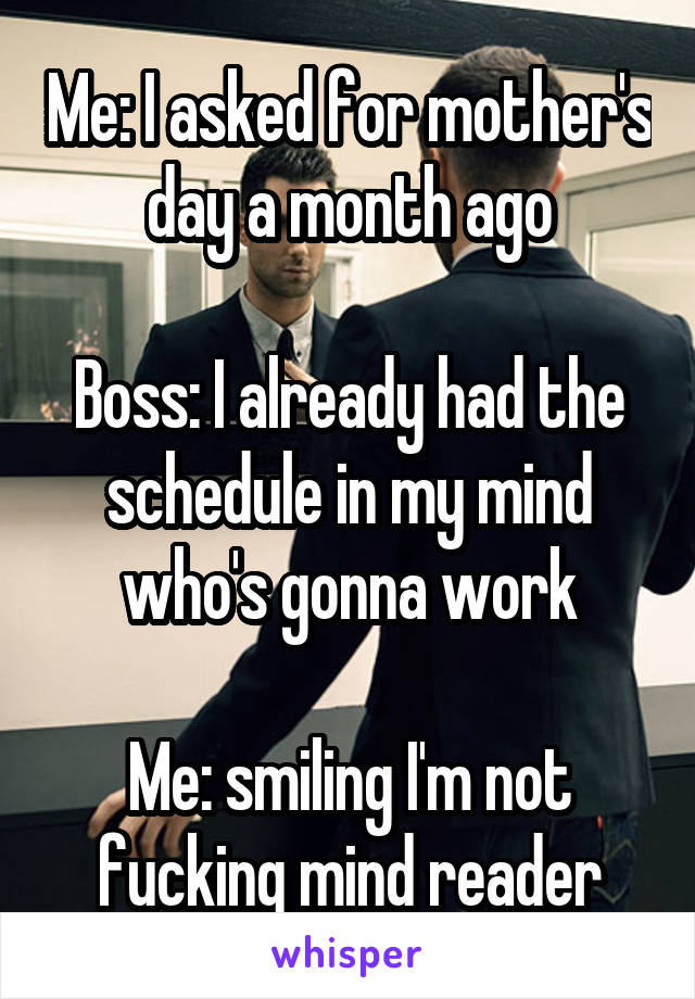 Me: I asked for mother's day a month ago

Boss: I already had the schedule in my mind who's gonna work

Me: smiling I'm not fucking mind reader