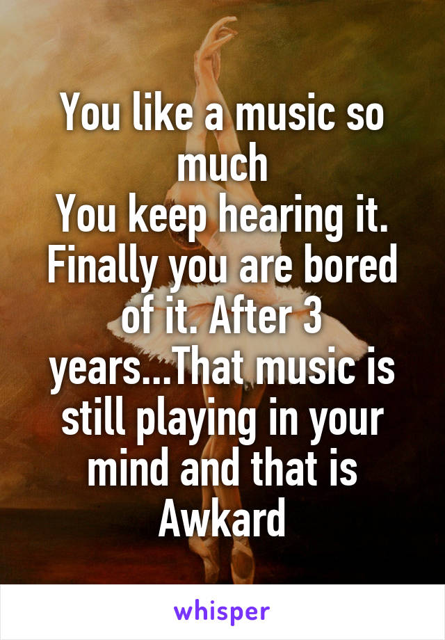 You like a music so much
You keep hearing it.
Finally you are bored of it. After 3 years...That music is still playing in your mind and that is Awkard