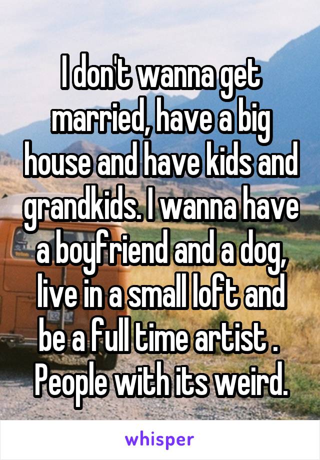 I don't wanna get married, have a big house and have kids and grandkids. I wanna have a boyfriend and a dog, live in a small loft and be a full time artist . 
People with its weird.