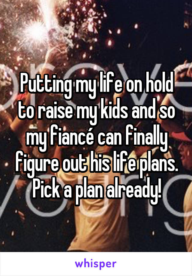 Putting my life on hold to raise my kids and so my fiancé can finally figure out his life plans. Pick a plan already!