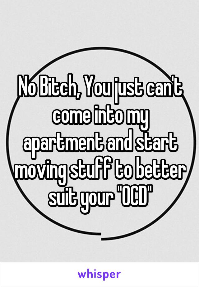 No Bitch, You just can't come into my apartment and start moving stuff to better suit your "OCD"