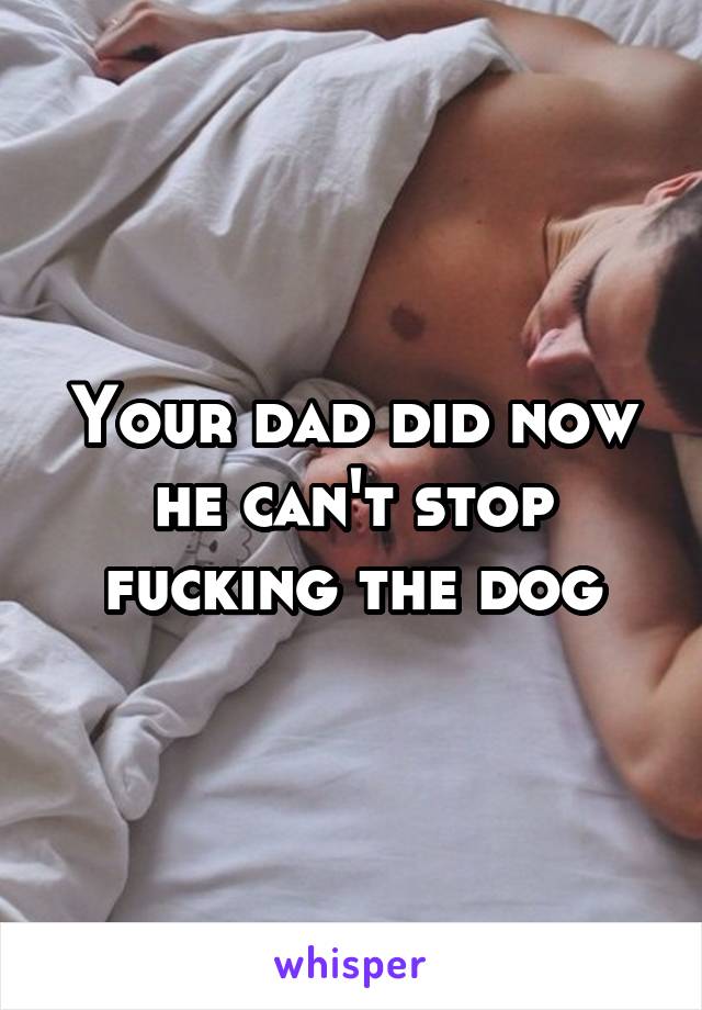 Your dad did now he can't stop fucking the dog