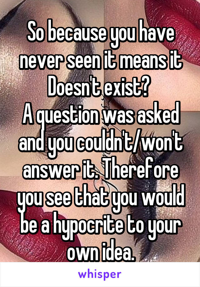 So because you have never seen it means it
Doesn't exist? 
A question was asked and you couldn't/won't answer it. Therefore you see that you would be a hypocrite to your own idea.