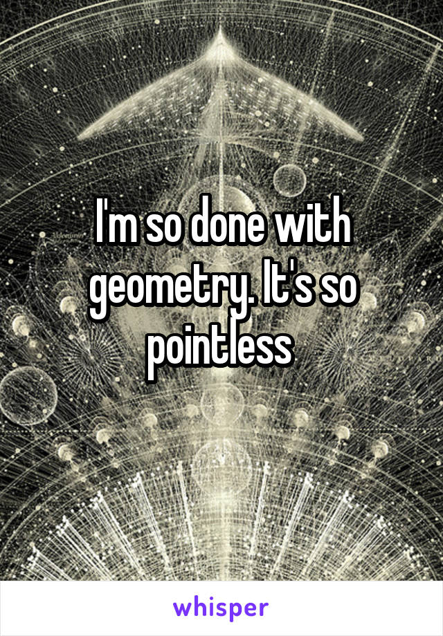 I'm so done with geometry. It's so pointless 
