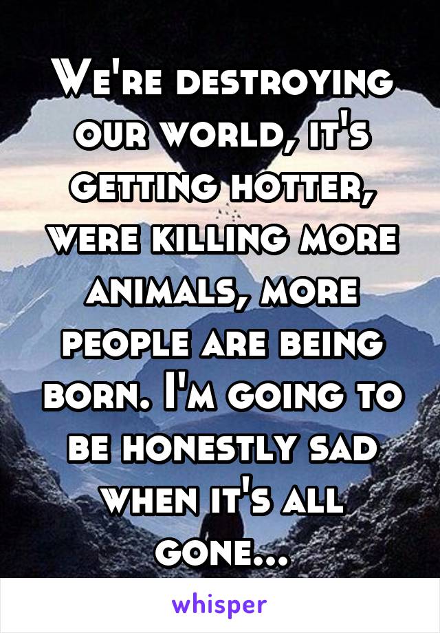 We're destroying our world, it's getting hotter, were killing more animals, more people are being born. I'm going to be honestly sad when it's all gone...