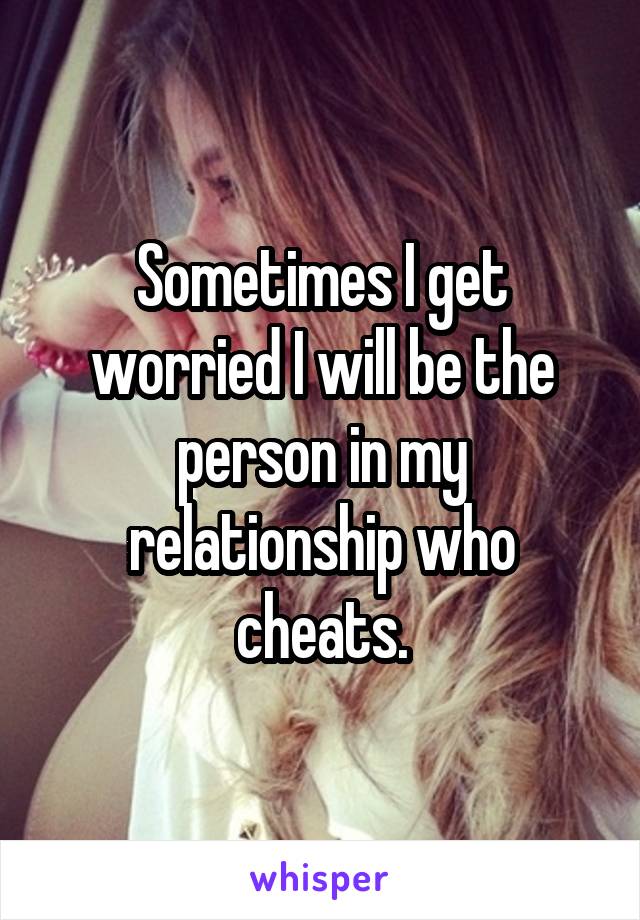 Sometimes I get worried I will be the person in my relationship who cheats.