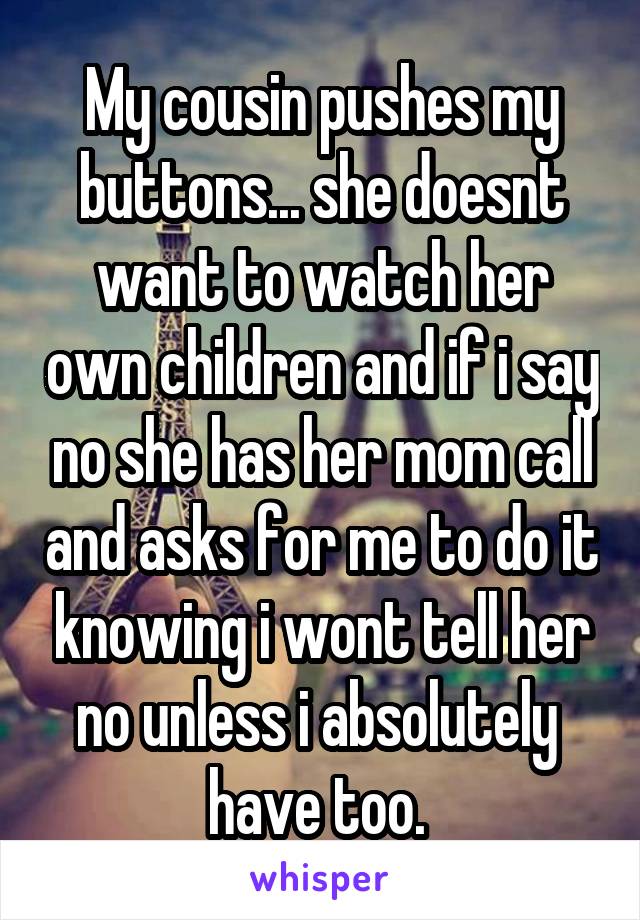 My cousin pushes my buttons... she doesnt want to watch her own children and if i say no she has her mom call and asks for me to do it knowing i wont tell her no unless i absolutely  have too. 