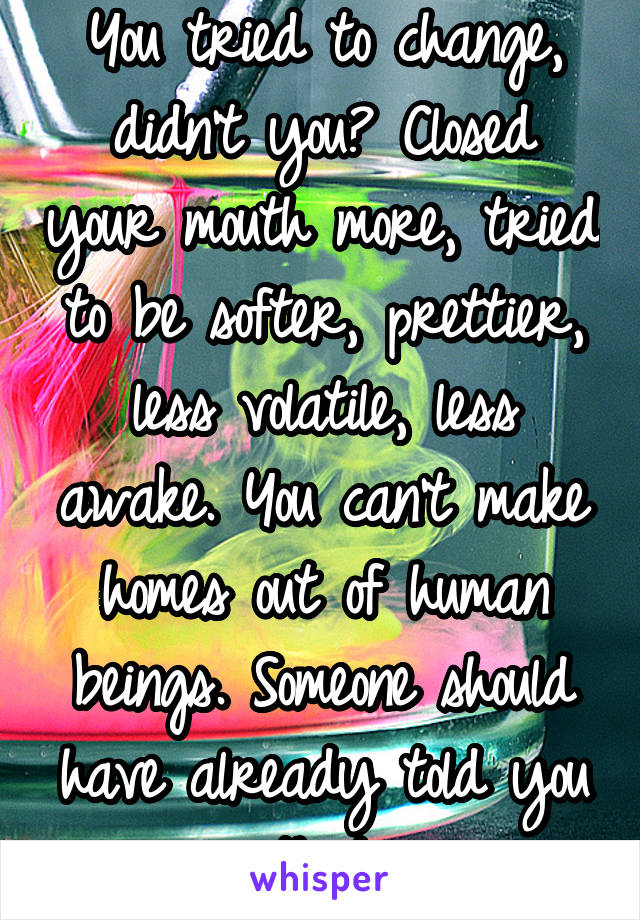 You tried to change, didn’t you? Closed your mouth more, tried to be softer, prettier, less volatile, less awake. You can’t make homes out of human beings. Someone should have already told you that.