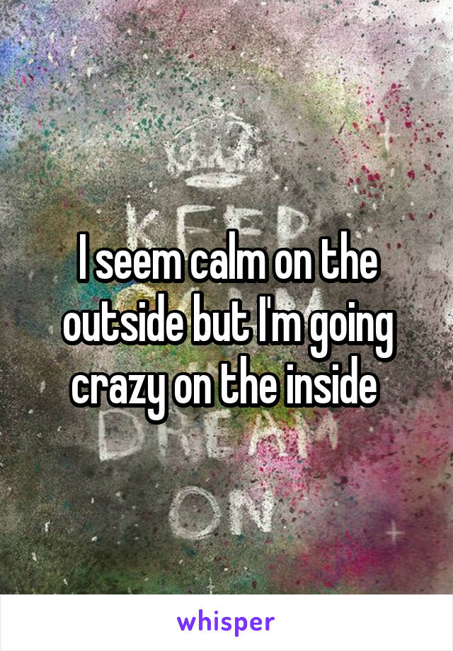 I seem calm on the outside but I'm going crazy on the inside 