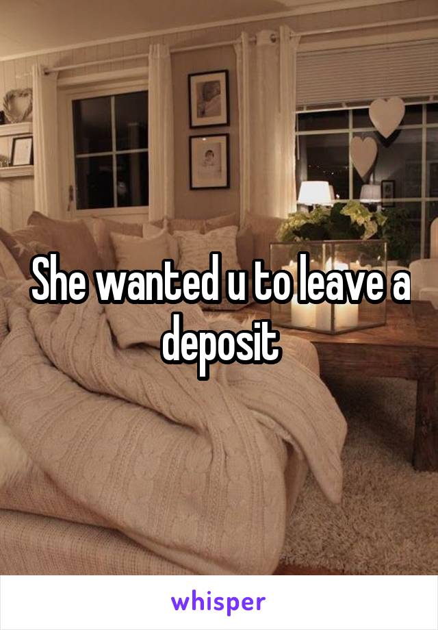 She wanted u to leave a deposit