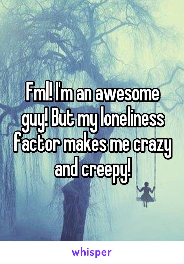 Fml! I'm an awesome guy! But my loneliness factor makes me crazy and creepy!