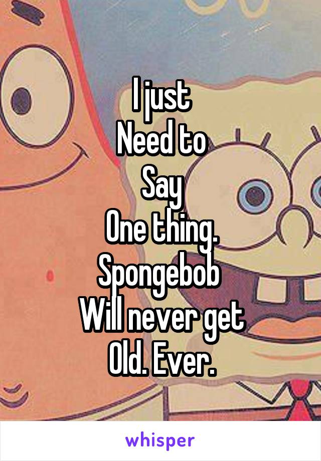 I just
Need to
Say
One thing.
Spongebob 
Will never get
Old. Ever.