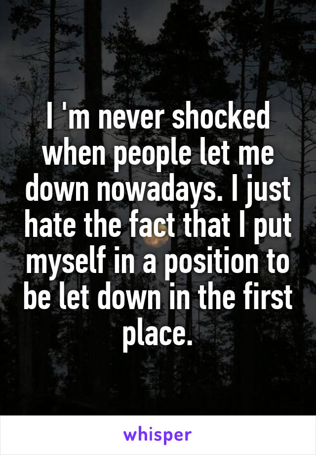 I 'm never shocked when people let me down nowadays. I just hate the fact that I put myself in a position to be let down in the first place.