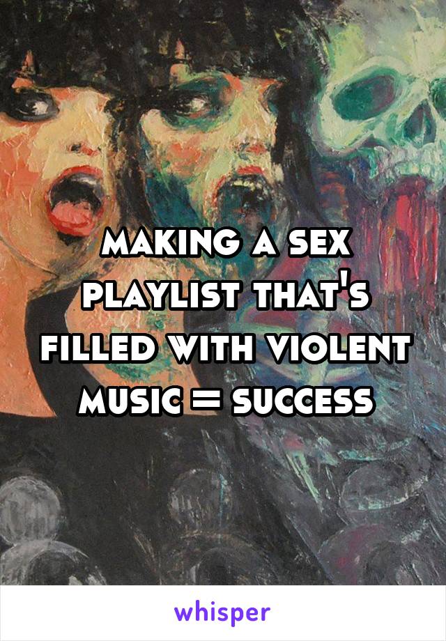 making a sex playlist that's filled with violent music = success