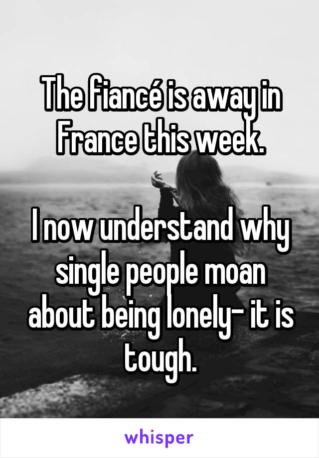 The fiancé is away in France this week.

I now understand why single people moan about being lonely- it is tough.