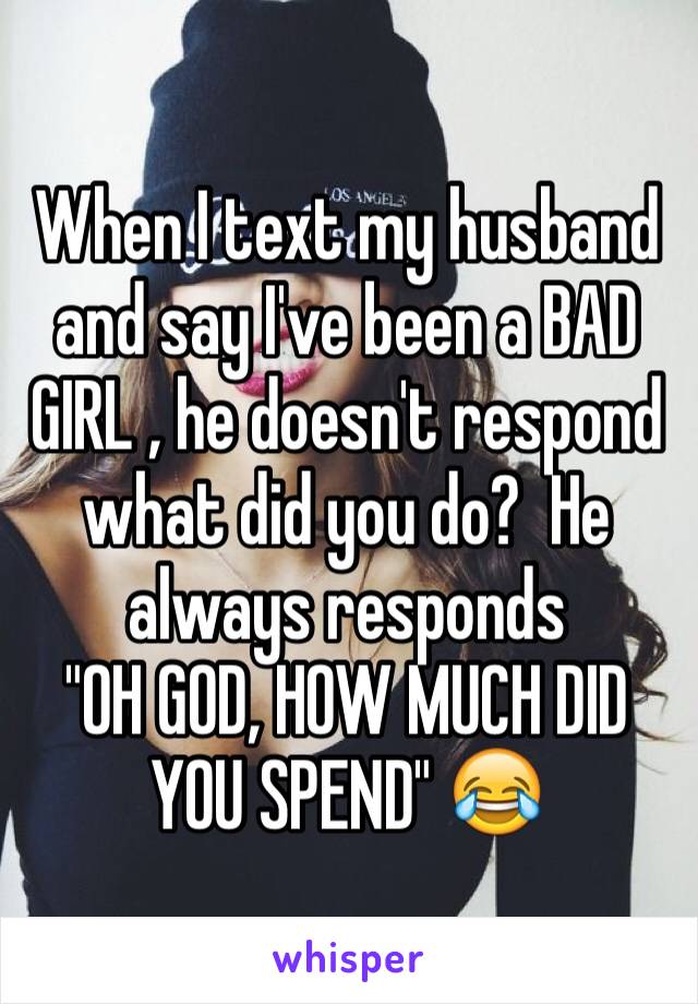 When I text my husband and say I've been a BAD GIRL , he doesn't respond what did you do?  He always responds 
"OH GOD, HOW MUCH DID YOU SPEND" 😂