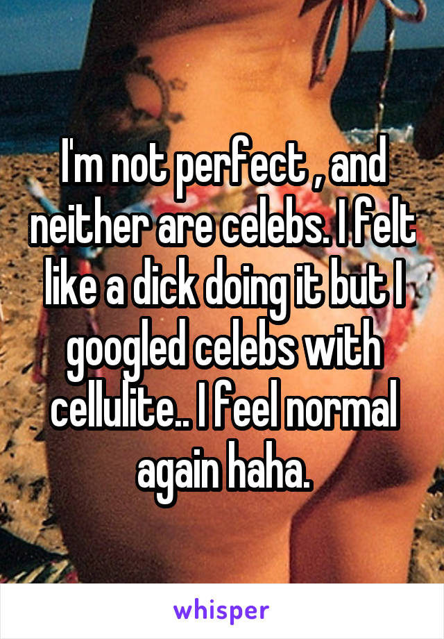 I'm not perfect , and neither are celebs. I felt like a dick doing it but I googled celebs with cellulite.. I feel normal again haha.