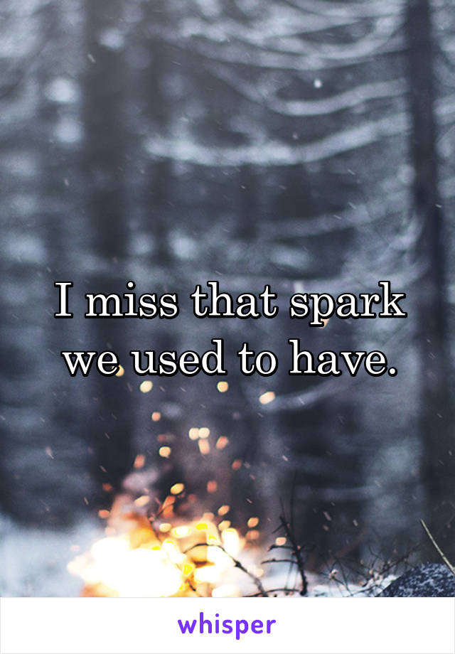 I miss that spark we used to have.