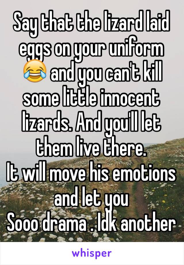 Say that the lizard laid eggs on your uniform 😂 and you can't kill some little innocent lizards. And you'll let them live there. 
It will move his emotions and let you
Sooo drama . Idk another answer