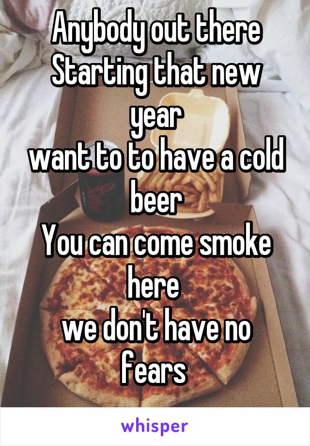 Anybody out there
Starting that new year
want to to have a cold beer
You can come smoke here 
we don't have no fears 
