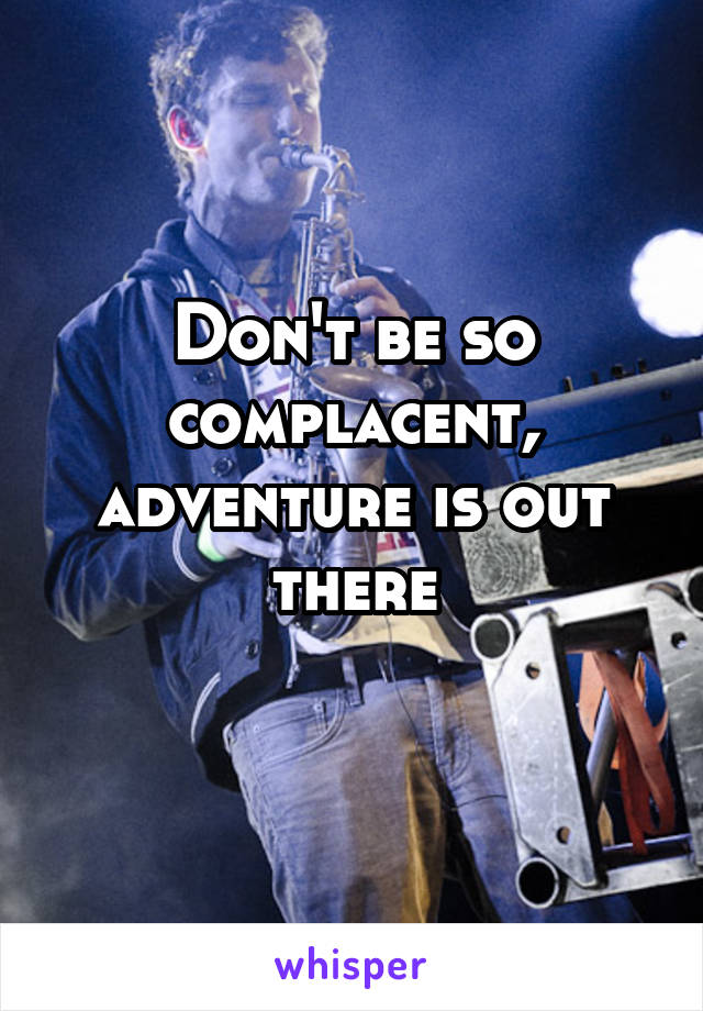 Don't be so complacent, adventure is out there
