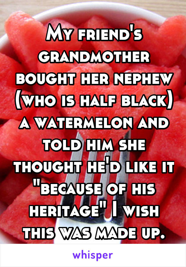 My friend's grandmother bought her nephew (who is half black) a watermelon and told him she thought he'd like it "because of his heritage" I wish this was made up.