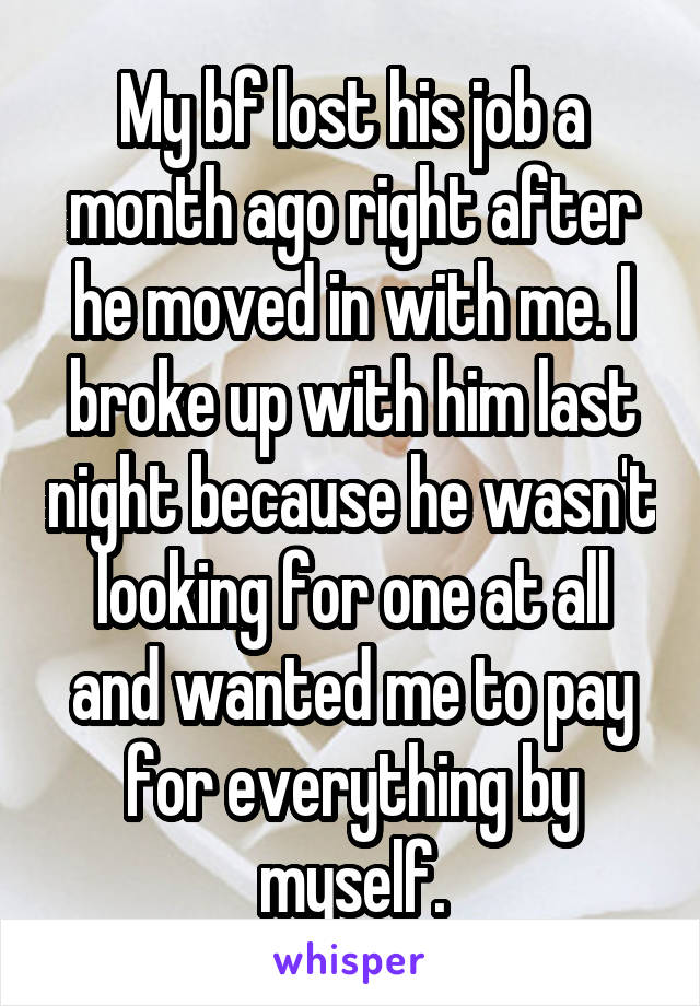 My bf lost his job a month ago right after he moved in with me. I broke up with him last night because he wasn't looking for one at all and wanted me to pay for everything by myself.