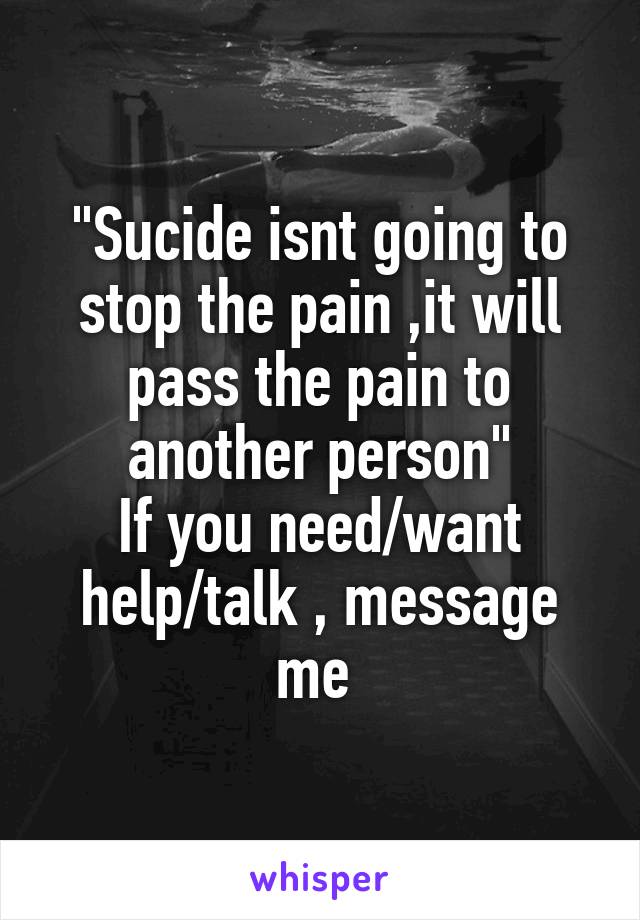 "Sucide isnt going to stop the pain ,it will pass the pain to another person"
If you need/want help/talk , message me 