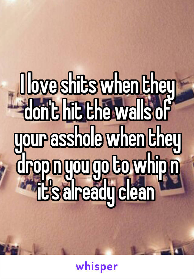 I love shits when they don't hit the walls of your asshole when they drop n you go to whip n it's already clean 