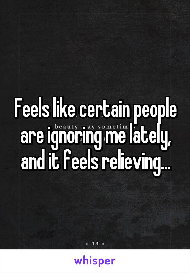 Feels like certain people are ignoring me lately, and it feels relieving...