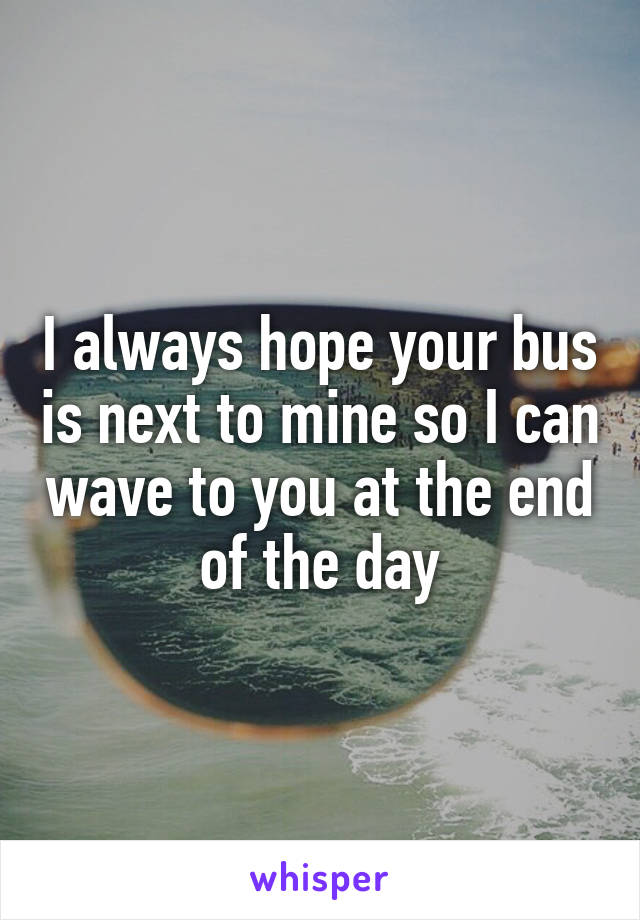 I always hope your bus is next to mine so I can wave to you at the end of the day