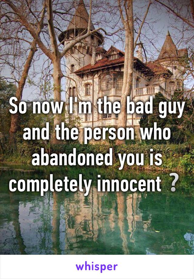 So now I'm the bad guy and the person who abandoned you is completely innocent❔