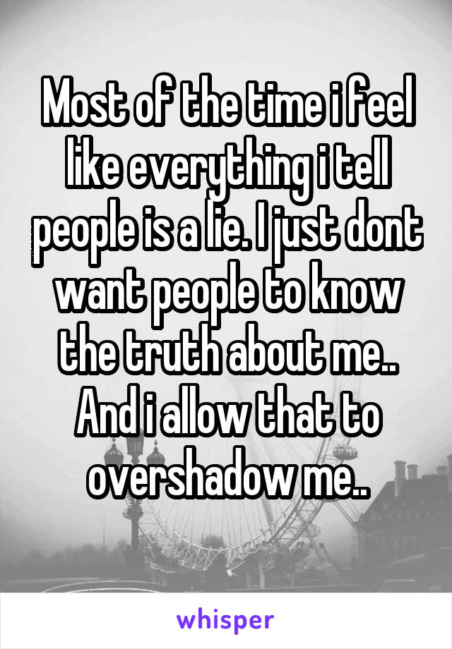 Most of the time i feel like everything i tell people is a lie. I just dont want people to know the truth about me.. And i allow that to overshadow me..
