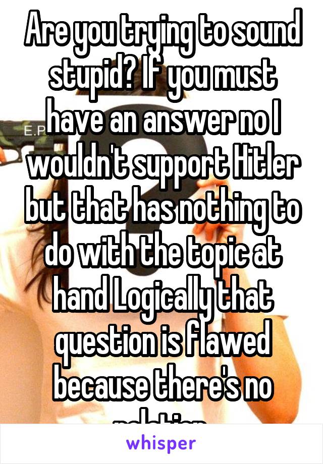 Are you trying to sound stupid? If you must have an answer no I wouldn't support Hitler but that has nothing to do with the topic at hand Logically that question is flawed because there's no relation.