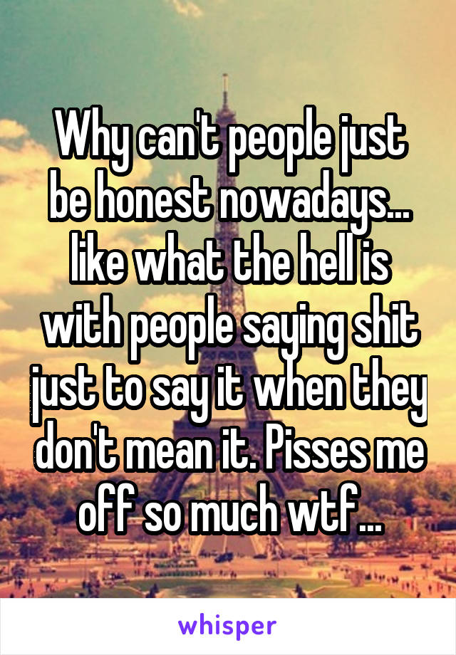 Why can't people just be honest nowadays... like what the hell is with people saying shit just to say it when they don't mean it. Pisses me off so much wtf...