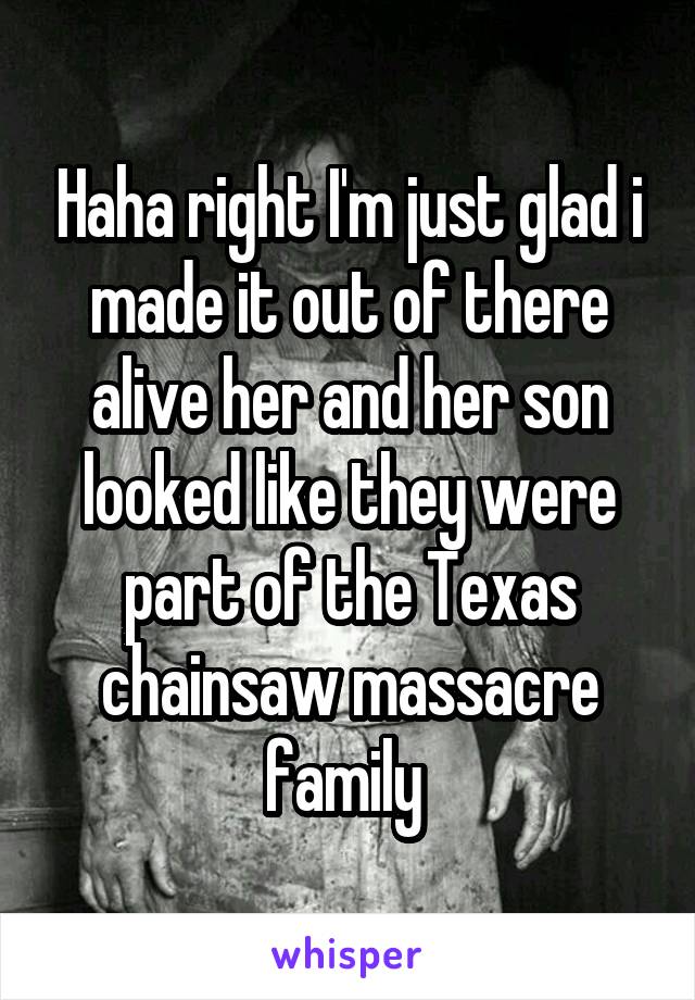 Haha right I'm just glad i made it out of there alive her and her son looked like they were part of the Texas chainsaw massacre family 