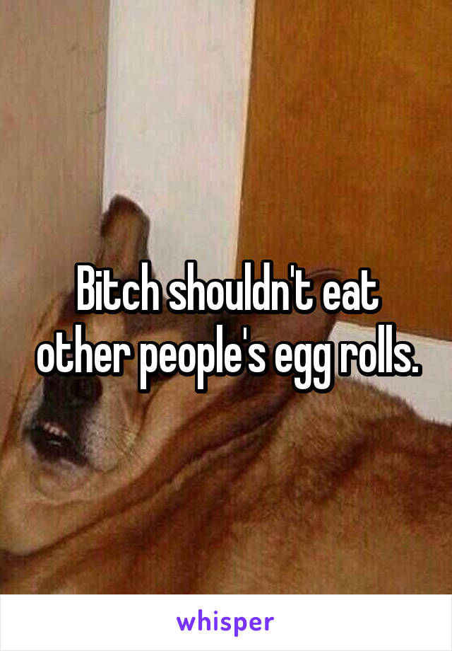 Bitch shouldn't eat other people's egg rolls.