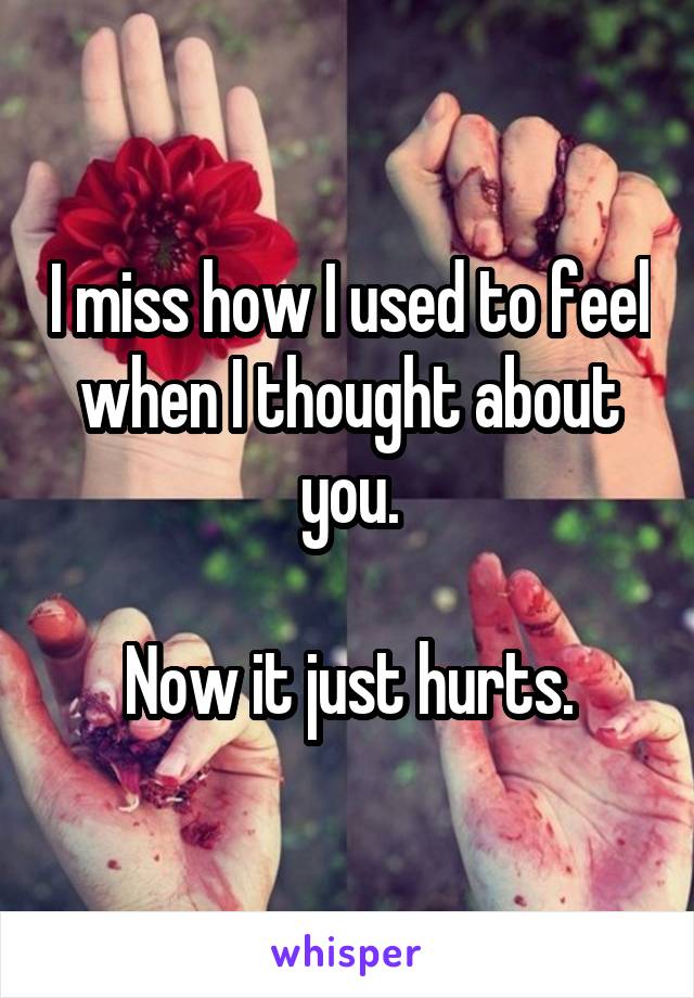 I miss how I used to feel when I thought about you.

Now it just hurts.