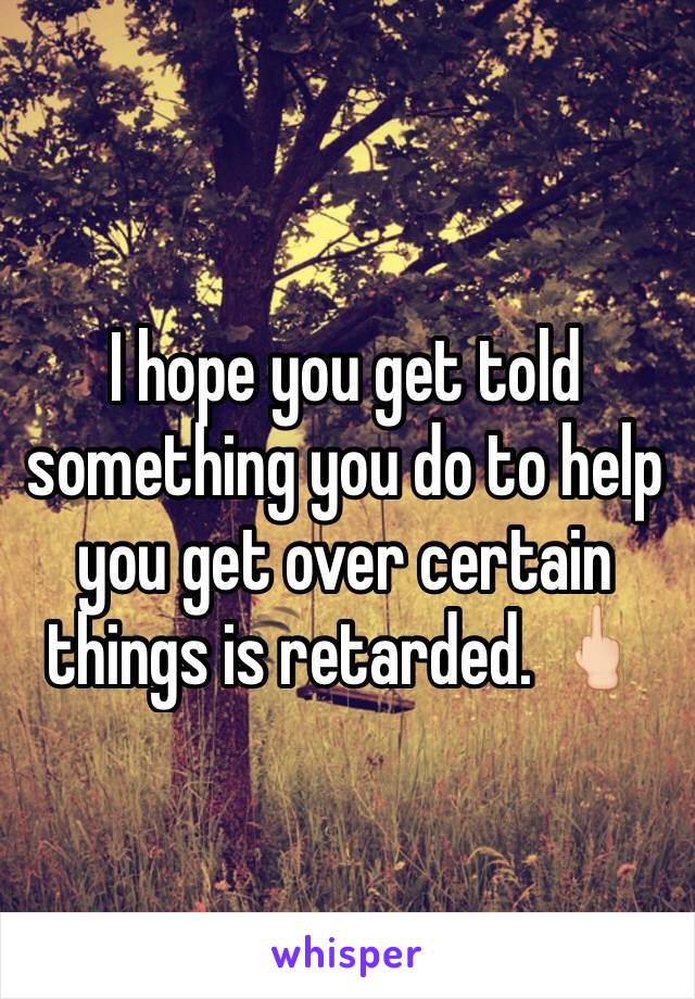 I hope you get told something you do to help you get over certain things is retarded. 🖕🏻