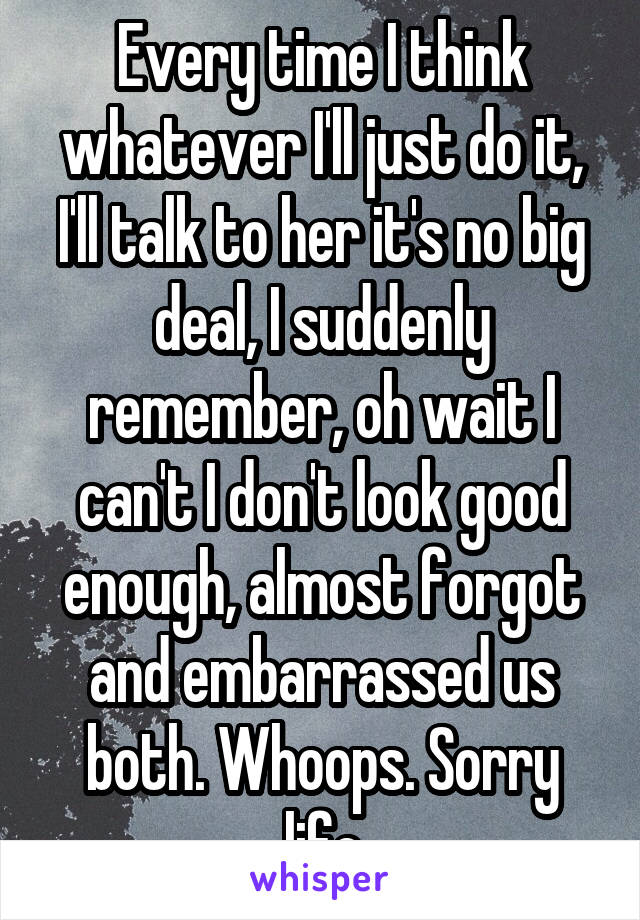 Every time I think whatever I'll just do it, I'll talk to her it's no big deal, I suddenly remember, oh wait I can't I don't look good enough, almost forgot and embarrassed us both. Whoops. Sorry life