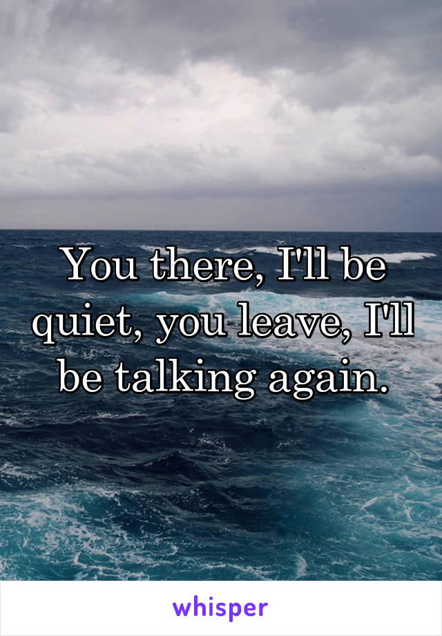 You there, I'll be quiet, you leave, I'll be talking again.