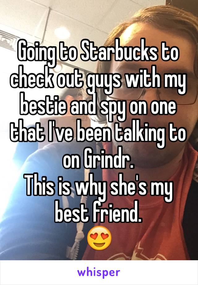 Going to Starbucks to check out guys with my bestie and spy on one that I've been talking to on Grindr. 
This is why she's my best friend.
😍