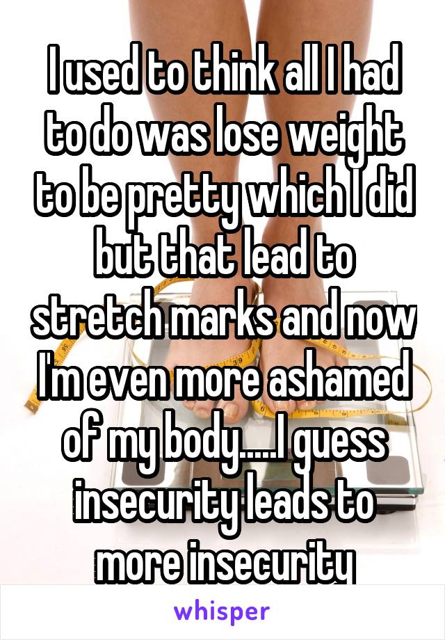 I used to think all I had to do was lose weight to be pretty which I did but that lead to stretch marks and now I'm even more ashamed of my body.....I guess insecurity leads to more insecurity