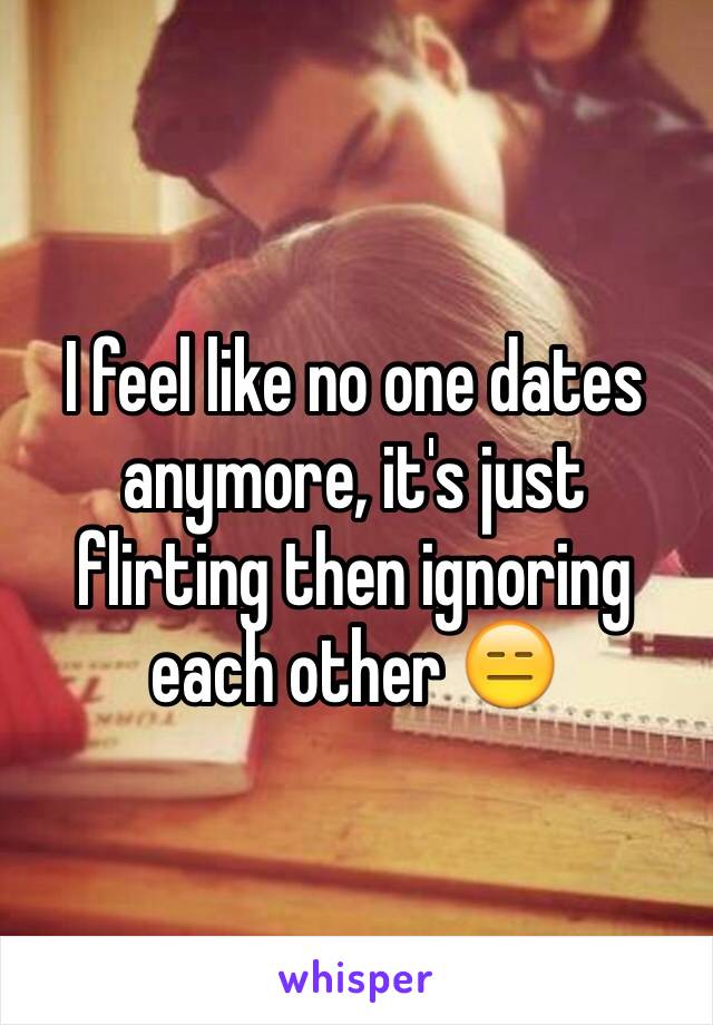 I feel like no one dates anymore, it's just flirting then ignoring each other 😑